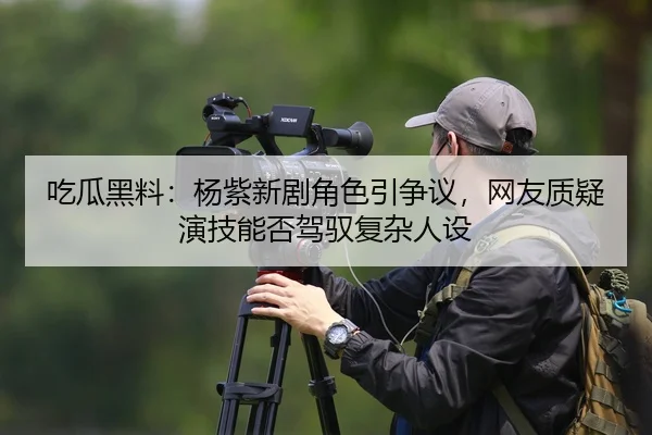 吃瓜黑料：杨紫新剧角色引争议，网友质疑演技能否驾驭复杂人设